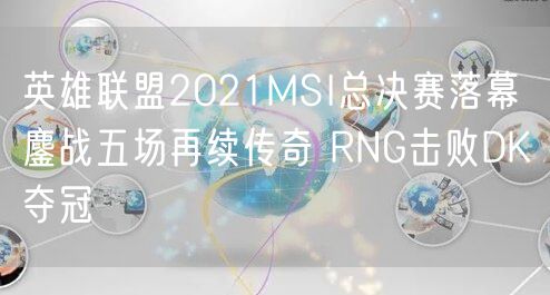 英雄联盟2021MSI总决赛落幕 鏖战五场再续传奇 RNG击败DK夺冠