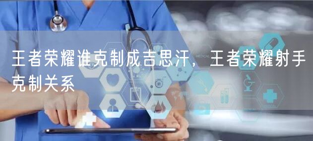 王者荣耀谁克制成吉思汗,王者荣耀射手克制关系