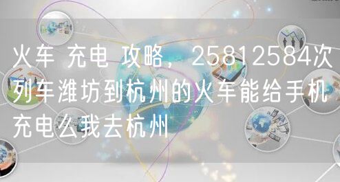 火车 充电 攻略，25812584次列车潍坊到杭州的火车能给手机充电么我去杭州