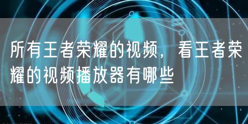 所有王者荣耀的视频，看王者荣耀的视频播放器有哪些