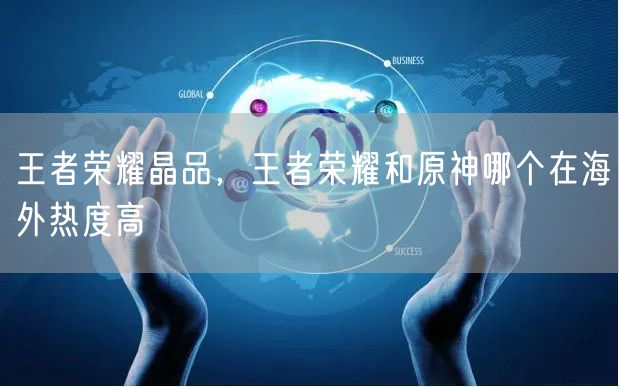 王者荣耀晶品，王者荣耀和原神哪个在海外热度高