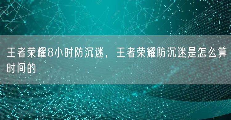 王者荣耀8小时防沉迷，王者荣耀防沉迷是怎么算时间的