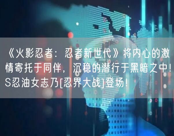 《火影忍者：忍者新世代》将内心的激情寄托于同伴，沉稳的潜行于黑暗之中！S忍油女志乃[忍界大战]登场！