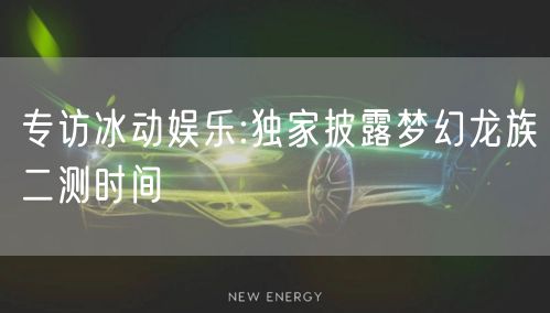 专访冰动娱乐:独家披露梦幻龙族二测时间