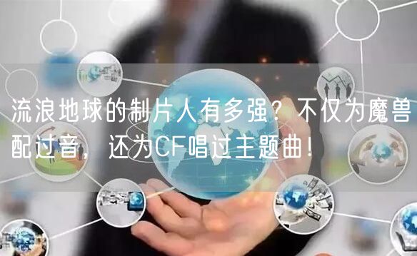 流浪地球的制片人有多强？不仅为魔兽配过音，还为CF唱过主题曲！