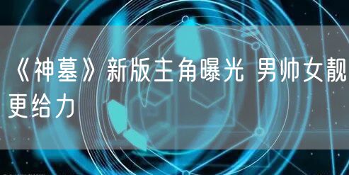 《神墓》新版主角曝光 男帅女靓更给力