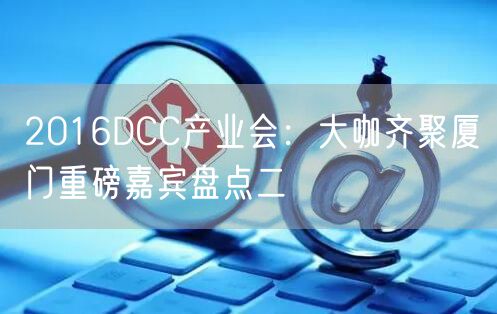 2016DCC产业会:大咖齐聚厦门重磅嘉宾盘点二