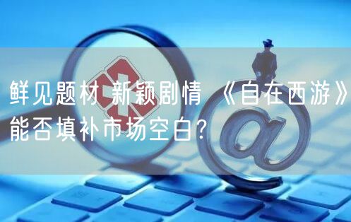 鲜见题材 新颖剧情 《自在西游》能否填补市场空白？