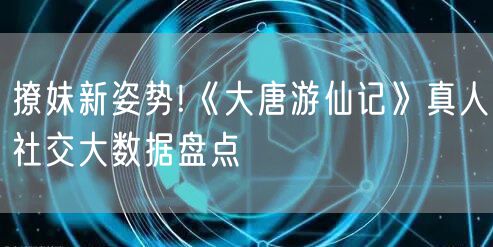 撩妹新姿势!《大唐游仙记》真人社交大数据盘点