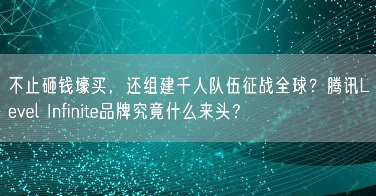 不止砸钱壕买，还组建千人队伍征战全球？腾讯Level Infinite品牌究竟什么来头？