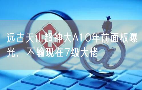 远古天山超神大A10年前面板曝光,不输现在7级大佬