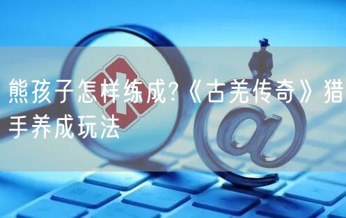 熊孩子怎样练成?《古羌传奇》猎手养成玩法