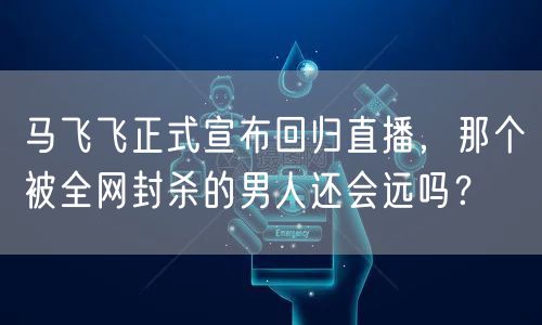 马飞飞正式宣布回归直播，那个被全网封杀的男人还会远吗？