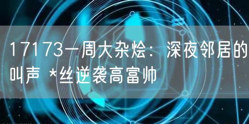 17173一周大杂烩:深夜邻居的叫声 *丝逆袭高富帅