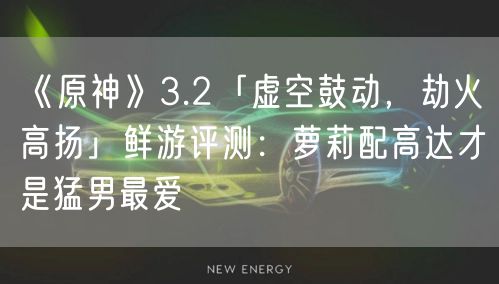 《原神》3.2「虚空鼓动，劫火高扬」鲜游评测：萝莉配高达才是猛男最爱