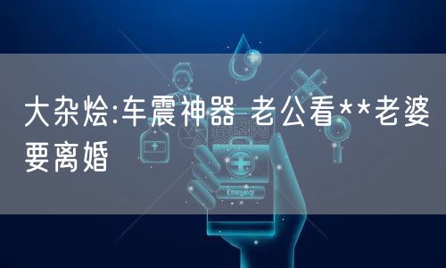 大杂烩:车震神器 老公看**老婆要离婚