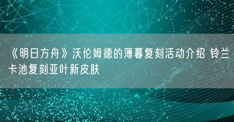 《明日方舟》沃伦姆德的薄暮复刻活动介绍 铃兰卡池复刻亚叶新皮肤