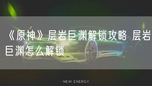 《原神》层岩巨渊解锁攻略 层岩巨渊怎么解锁