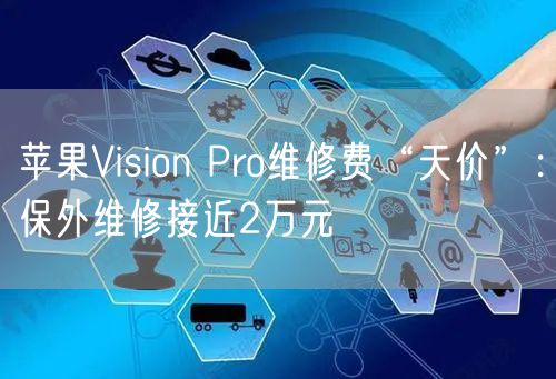 苹果Vision Pro维修费“天价”:保外维修接近2万元