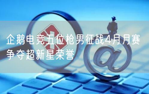 企鹅电竞五位枪男征战4月月赛 争夺超新星荣誉