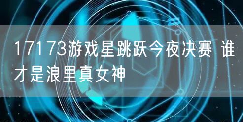 17173游戏星跳跃今夜决赛 谁才是浪里真女神