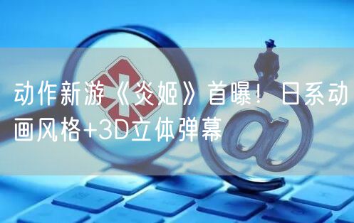 动作新游《炎姬》首曝！日系动画风格+3D立体弹幕