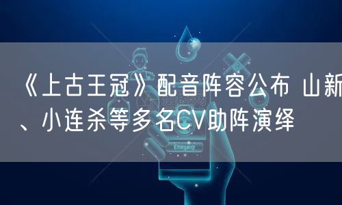 《上古王冠》配音阵容公布 山新、小连杀等多名CV助阵演绎