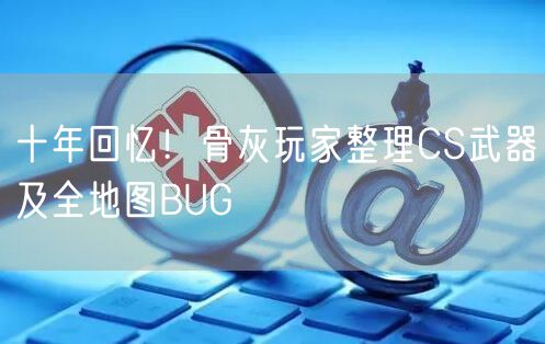 十年回忆！骨灰玩家整理CS武器及全地图BUG