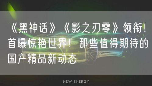 《黑神话》《影之刃零》领衔！首曝惊艳世界！那些值得期待的国产精品新动态