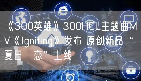 《300英雄》300HCL主题曲MV《Igniting》发布 原创新品“夏日の恋”上线