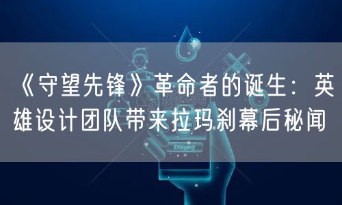 《守望先锋》革命者的诞生:英雄设计团队带来拉玛刹幕后秘闻