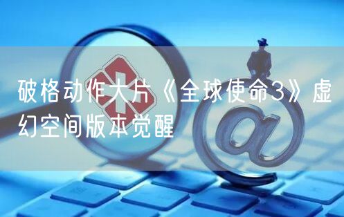 破格动作大片《全球使命3》虚幻空间版本觉醒