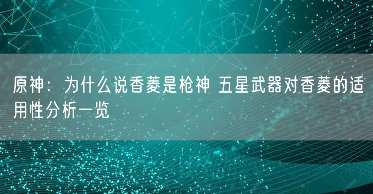 原神:为什么说香菱是枪神 五星武器对香菱的适用性分析一览