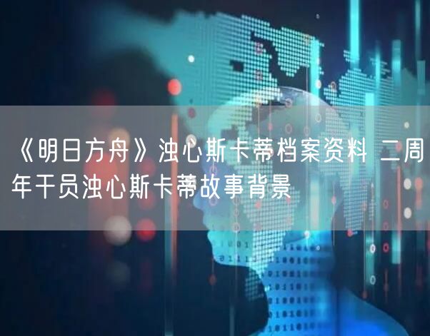 《明日方舟》浊心斯卡蒂档案资料 二周年干员浊心斯卡蒂故事背景
