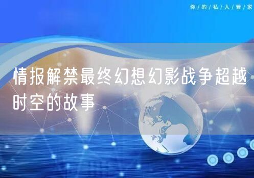 情报解禁最终幻想幻影战争超越时空的故事