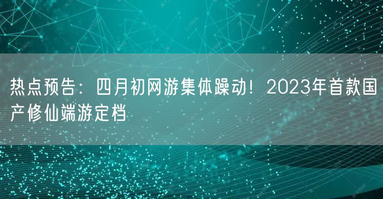 热点预告：四月初网游集体躁动！2023年首款国产修仙端游定档