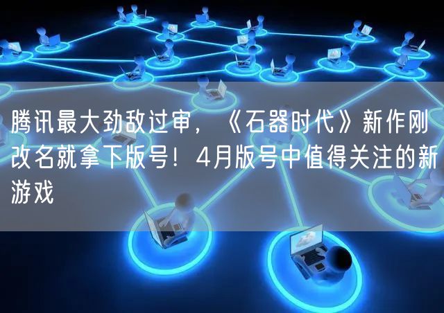 腾讯最大劲敌过审，《石器时代》新作刚改名就拿下版号！4月版号中值得关注的新游戏