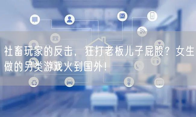 社畜玩家的反击，狂打老板儿子屁股？女生做的另类游戏火到国外！