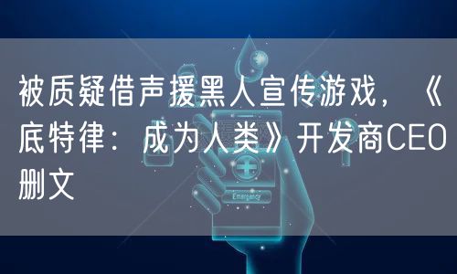 被质疑借声援黑人宣传游戏,《底特律:成为人类》开发商CEO删文