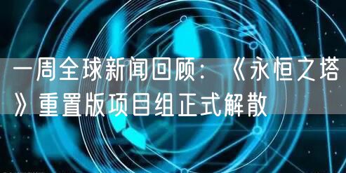 一周全球新闻回顾：《永恒之塔》重置版项目组正式解散