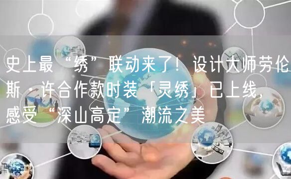 史上最“绣”联动来了！设计大师劳伦斯·许合作款时装「灵绣」已上线，感受“深山高定”潮流之美