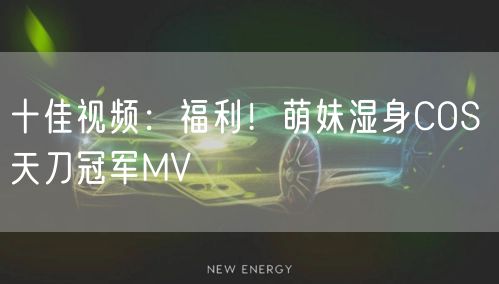 十佳视频:福利!萌妹湿身COS 天刀冠军MV