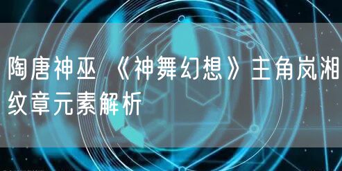 陶唐神巫 《神舞幻想》主角岚湘纹章元素解析
