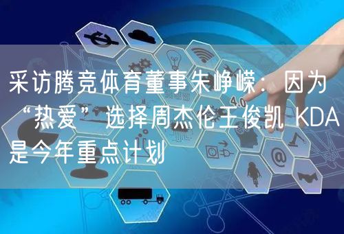 采访腾竞体育董事朱峥嵘:因为“热爱”选择周杰伦王俊凯 KDA是今年重点计划