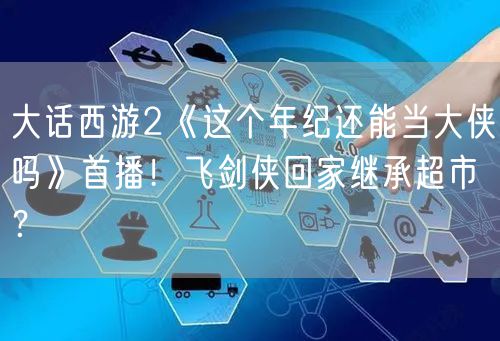 大话西游2《这个年纪还能当大侠吗》首播！飞剑侠回家继承超市？