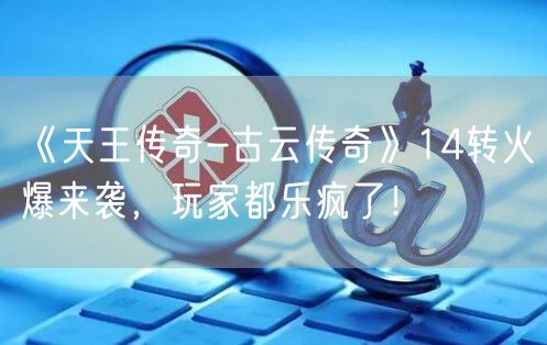 《天王传奇-古云传奇》14转火爆来袭，玩家都乐疯了！