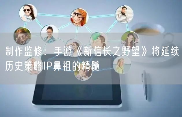 制作监修:手游《新信长之野望》将延续历史策略IP鼻祖的精髓