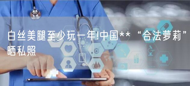 白丝美腿至少玩一年!中国**“合法萝莉”晒私照