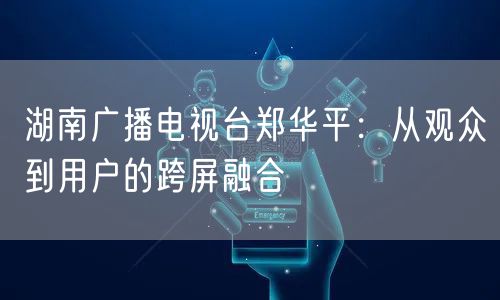 湖南广播电视台郑华平：从观众到用户的跨屏融合