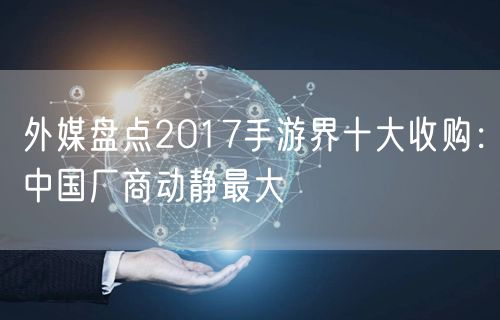 外媒盘点2017手游界十大收购:中国厂商动静最大